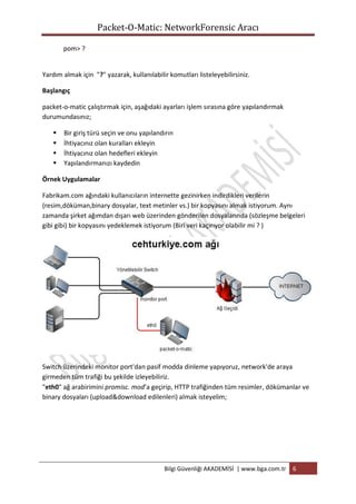 Packet-O-Matic: NetworkForensic Aracı
pom> ?

Yardım almak için "?" yazarak, kullanılabilir komutları listeleyebilirsiniz.
Başlangıç
packet-o-matic çalıştırmak için, aşağıdaki ayarları işlem sırasına göre yapılandırmak
durumundasınız;





Bir giriş türü seçin ve onu yapılandırın
İhtiyacınız olan kuralları ekleyin
İhtiyacınız olan hedefleri ekleyin
Yapılandırmanızı kaydedin

Örnek Uygulamalar
Fabrikam.com ağındaki kullanıcıların internette gezinirken indirdikleri verilerin
(resim,döküman,binary dosyalar, text metinler vs.) bir kopyasını almak istiyorum. Aynı
zamanda şirket ağımdan dışarı web üzerinden gönderilen dosyalarında (sözleşme belgeleri
gibi gibi) bir kopyasını yedeklemek istiyorum (Biri veri kaçırıyor olabilir mi ? )

Switch üzerindeki monitor port'dan pasif modda dinleme yapıyoruz, network'de araya
girmeden tüm trafiği bu şekilde izleyebiliriz.
"eth0" ağ arabirimini promisc. mod’a geçirip, HTTP trafiğinden tüm resimler, dökümanlar ve
binary dosyaları (upload&download edilenleri) almak isteyelim;

Bilgi Güvenliği AKADEMİSİ | www.bga.com.tr

6

 