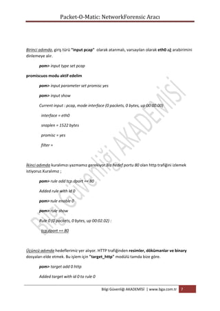 Packet-O-Matic: NetworkForensic Aracı

Birinci adımda, giriş türü "input pcap" olarak atanmalı, varsayılan olarak eth0 ağ arabirimini
dinlemeye alır.
pom> input type set pcap
promiscuos modu aktif edelim
pom> input parameter set promisc yes
pom> input show
Current input : pcap, mode interface (0 packets, 0 bytes, up 00:00.00)
interface = eth0
snaplen = 1522 bytes
promisc = yes
filter =

İkinci adımda kuralımızı yazmamız gerekiyor.Biz hedef portu 80 olan http trafiğini izlemek
istiyoruz.Kuralımız ;
pom> rule add tcp.dport == 80
Added rule with id 0
pom> rule enable 0
pom> rule show
Rule 0 (0 packets, 0 bytes, up 00:02.02) :
tcp.dport == 80

Üçüncü adımda hedeflerimiz yer alıyor. HTTP trafiğinden resimler, dökümanlar ve binary
dosyaları elde etmek. Bu işlem için "target_http" modülü tamda bize göre.
pom> target add 0 http
Added target with id 0 to rule 0
Bilgi Güvenliği AKADEMİSİ | www.bga.com.tr

7

 