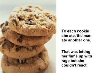To each cookie she ate, the man ate another one.  That was letting her fume up with rage but she couldn’t react.  