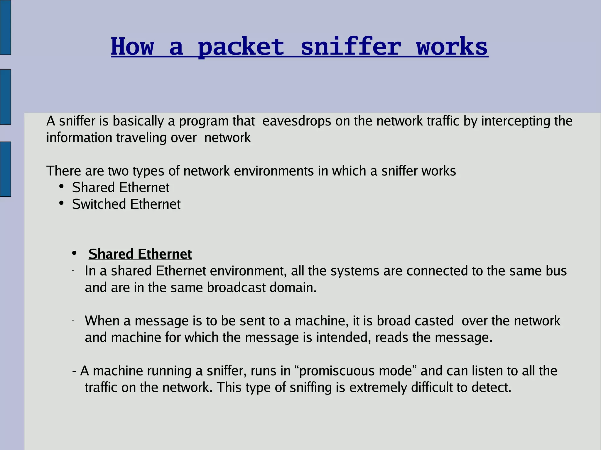 How a packet sniffer works A sniffer is basically a program that  eavesdrops on the network traffic by intercepting the information traveling over  network There are two types of network environments in which a sniffer works Shared Ethernet Switched Ethernet Shared Ethernet In a shared Ethernet environment, all the systems are connected to the same bus and are in the same broadcast domain.  When a message is to be sent to a machine, it is broad casted  over the network and machine for which the message is intended, reads the message.  - A machine running a sniffer, runs in “promiscuous mode” and can listen to all the traffic on the network. This type of sniffing is extremely difficult to detect. 