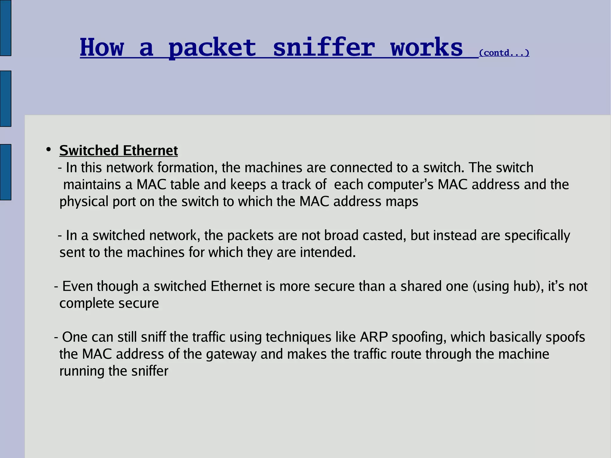 Switched Ethernet - In this network formation, the machines are connected to a switch. The switch    maintains a MAC table and keeps a track of  each computer’s MAC address and the physical port on the switch to which the MAC address maps - In a switched network, the packets are not broad casted, but instead are specifically sent to the machines for which they are intended. - Even though a switched Ethernet is more secure than a shared one (using hub), it’s not complete secure - One can still sniff the traffic using techniques like ARP spoofing, which basically spoofs the MAC address of the gateway and makes the traffic route through the machine running the sniffer How a packet sniffer works  (contd...) 