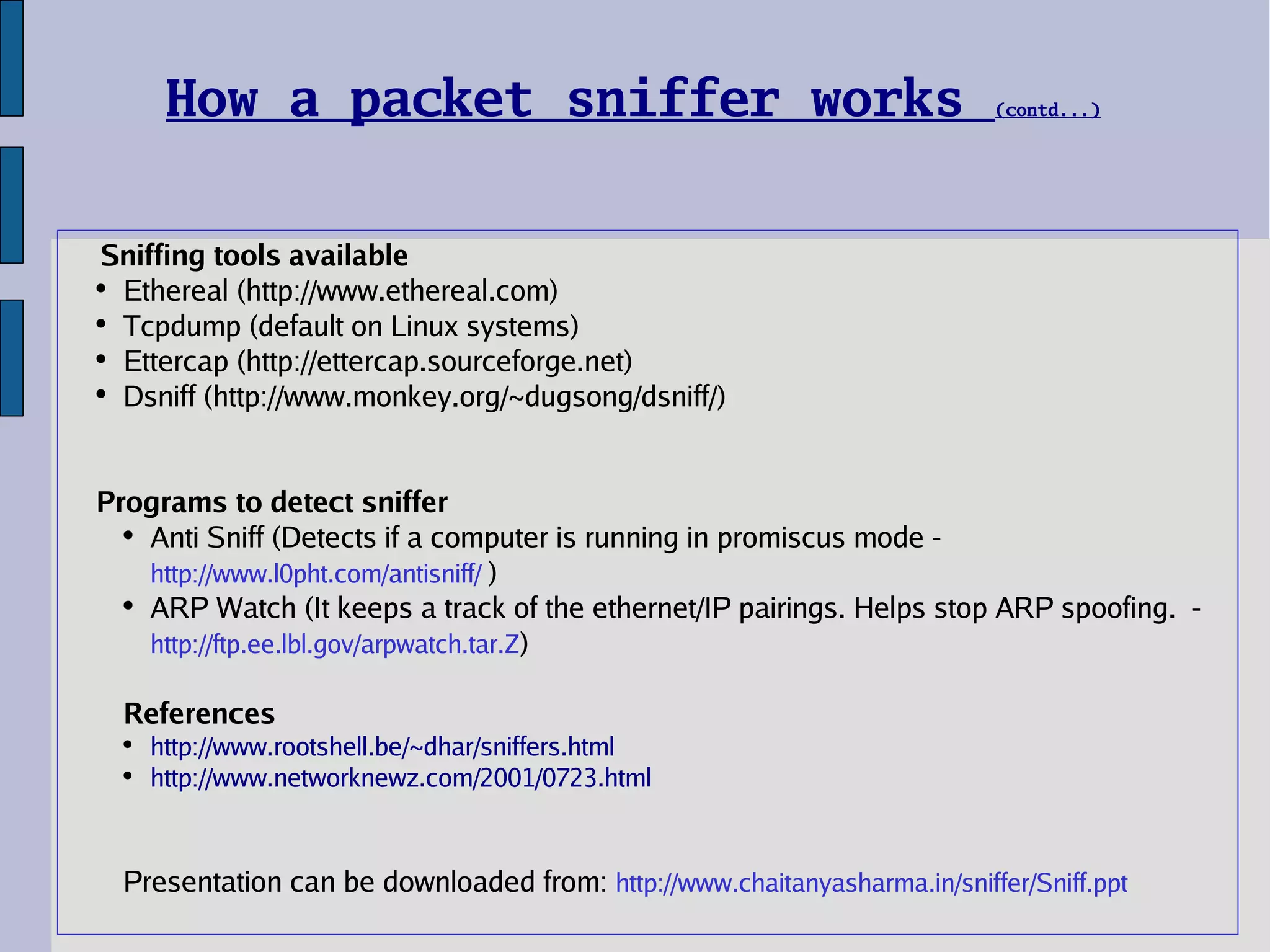 How a packet sniffer works  (contd...) Sniffing tools available Ethereal (http://www.ethereal.com) Tcpdump (default on Linux systems) Ettercap (http://ettercap.sourceforge.net) Dsniff (http://www.monkey.org/~dugsong/dsniff/) Programs to detect sniffer Anti Sniff (Detects if a computer is running in promiscus mode -  http://www.l0pht.com/antisniff/   ) ARP Watch (It keeps a track of the ethernet/IP pairings. Helps stop ARP spoofing.  -  http://ftp.ee.lbl.gov/arpwatch.tar.Z ) References http://www.rootshell.be/~dhar/sniffers.html http://www.networknewz.com/2001/0723.html Presentation can be downloaded from:  http://www.chaitanyasharma.in/sniffer/Sniff.ppt 