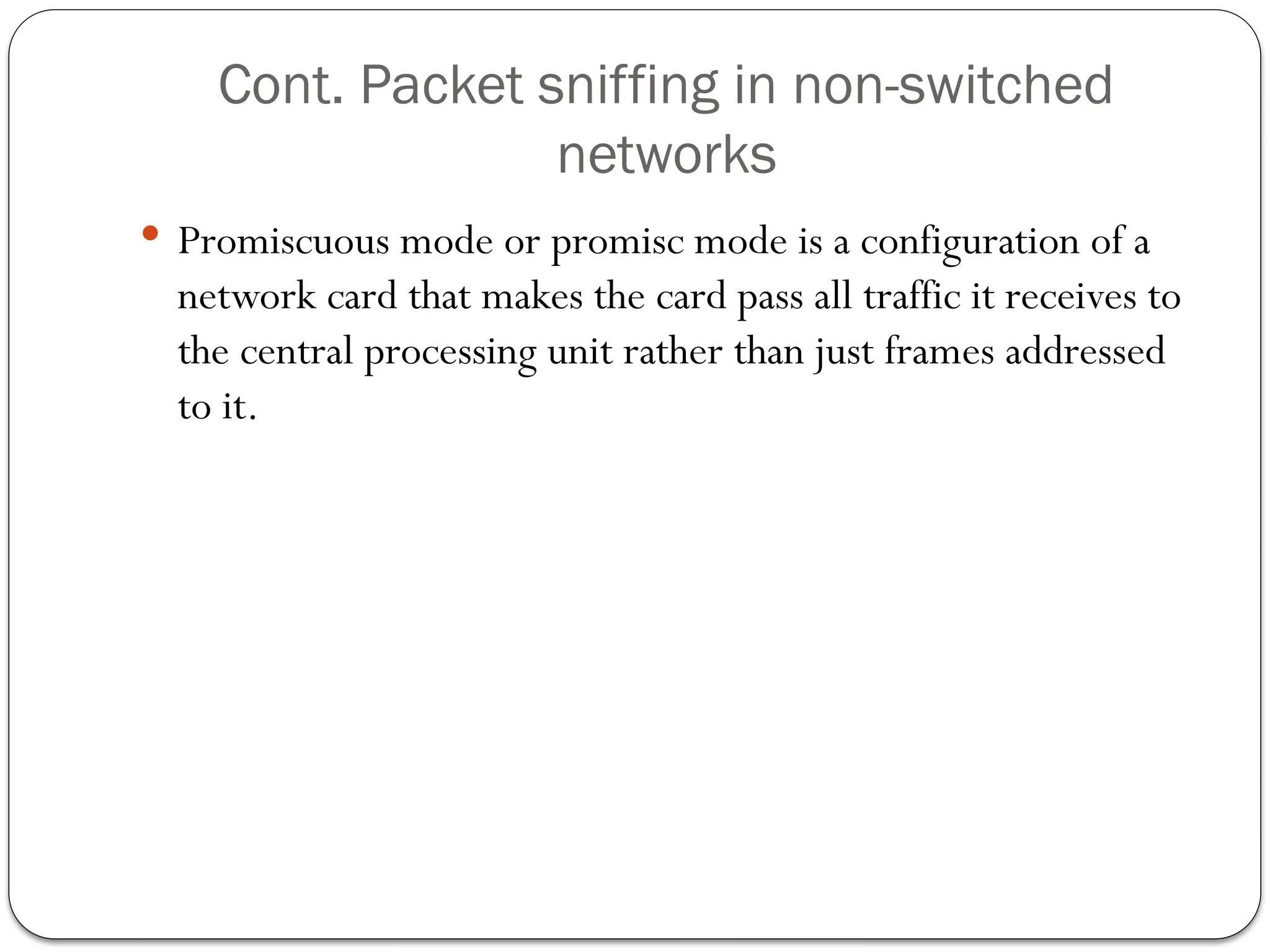 Cont. Packet sniffing in non-switched
networks
 Promiscuous mode or promisc mode is a configuration of a
network card that makes the card pass all traffic it receives to
the central processing unit rather than just frames addressed
to it.
 