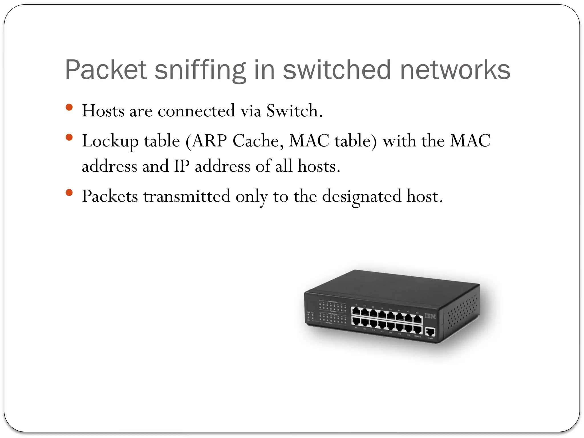 Packet sniffing in switched networks
 Hosts are connected via Switch.
 Lockup table (ARP Cache, MAC table) with the MAC
address and IP address of all hosts.
 Packets transmitted only to the designated host.
 