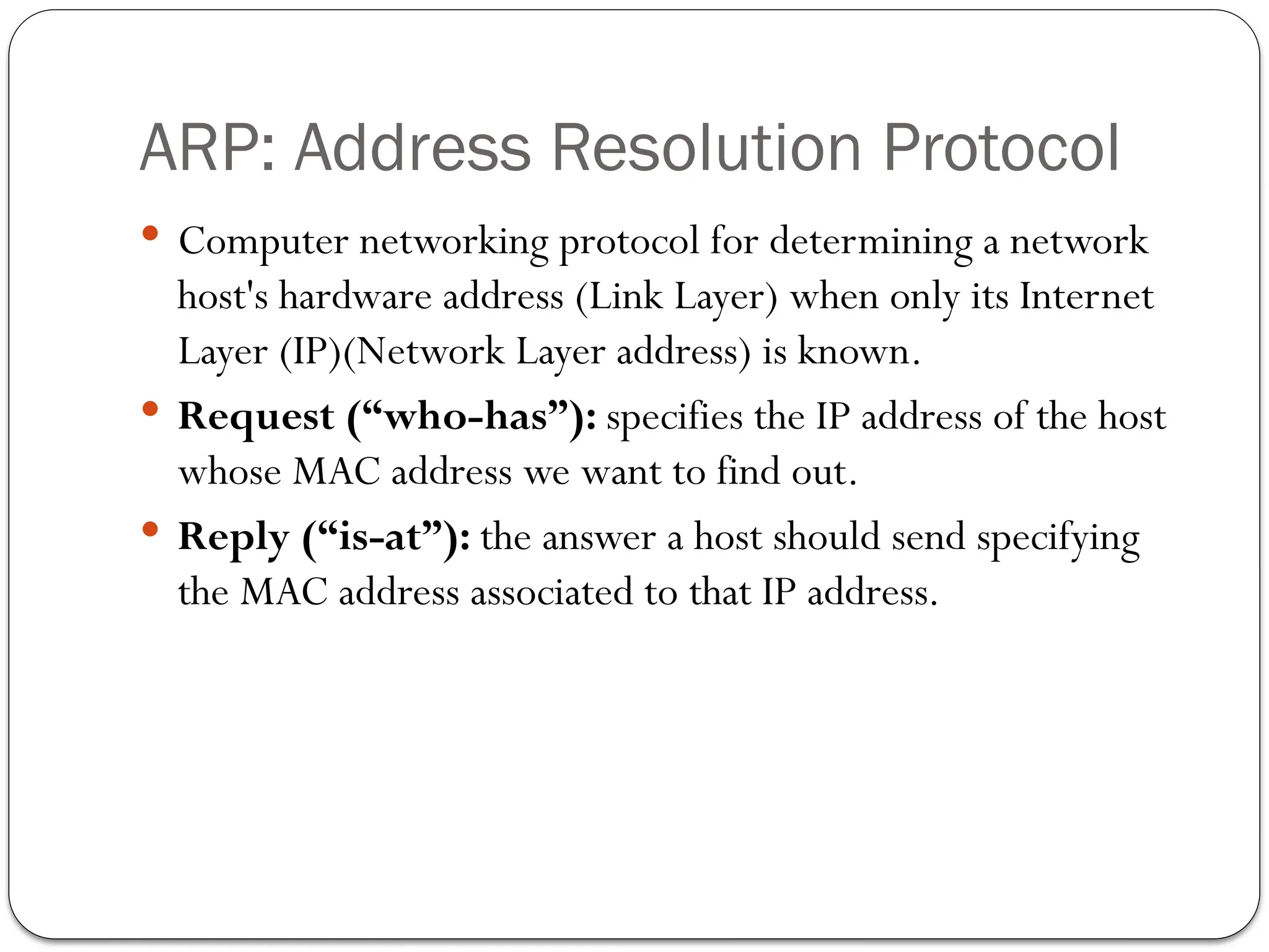 ARP: Address Resolution Protocol
 Computer networking protocol for determining a network
host's hardware address (Link Layer) when only its Internet
Layer (IP)(Network Layer address) is known.
 Request (“who-has”): specifies the IP address of the host
whose MAC address we want to find out.
 Reply (“is-at”): the answer a host should send specifying
the MAC address associated to that IP address.
 