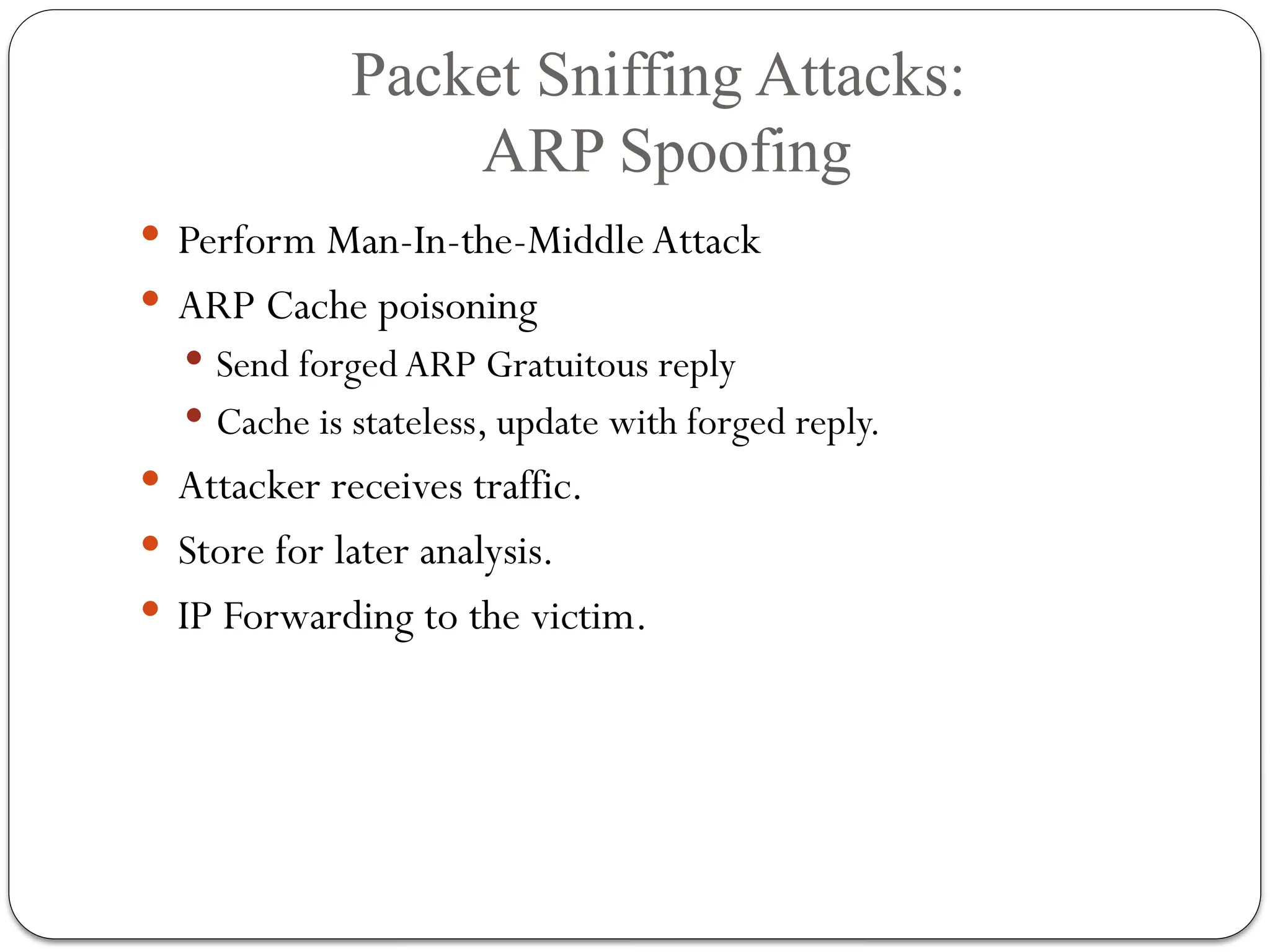 Packet Sniffing Attacks:
ARP Spoofing
 Perform Man-In-the-Middle Attack
 ARP Cache poisoning
 Send forged ARP Gratuitous reply
 Cache is stateless, update with forged reply.
 Attacker receives traffic.
 Store for later analysis.
 IP Forwarding to the victim.
 