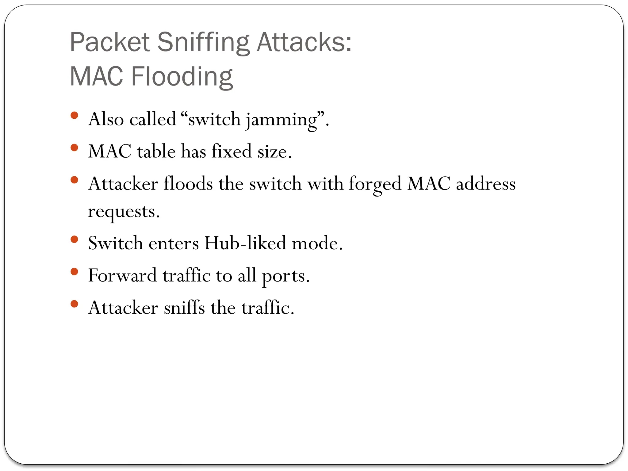 Packet Sniffing Attacks:
MAC Flooding
 Also called “switch jamming”.
 MAC table has fixed size.
 Attacker floods the switch with forged MAC address
requests.
 Switch enters Hub-liked mode.
 Forward traffic to all ports.
 Attacker sniffs the traffic.
 