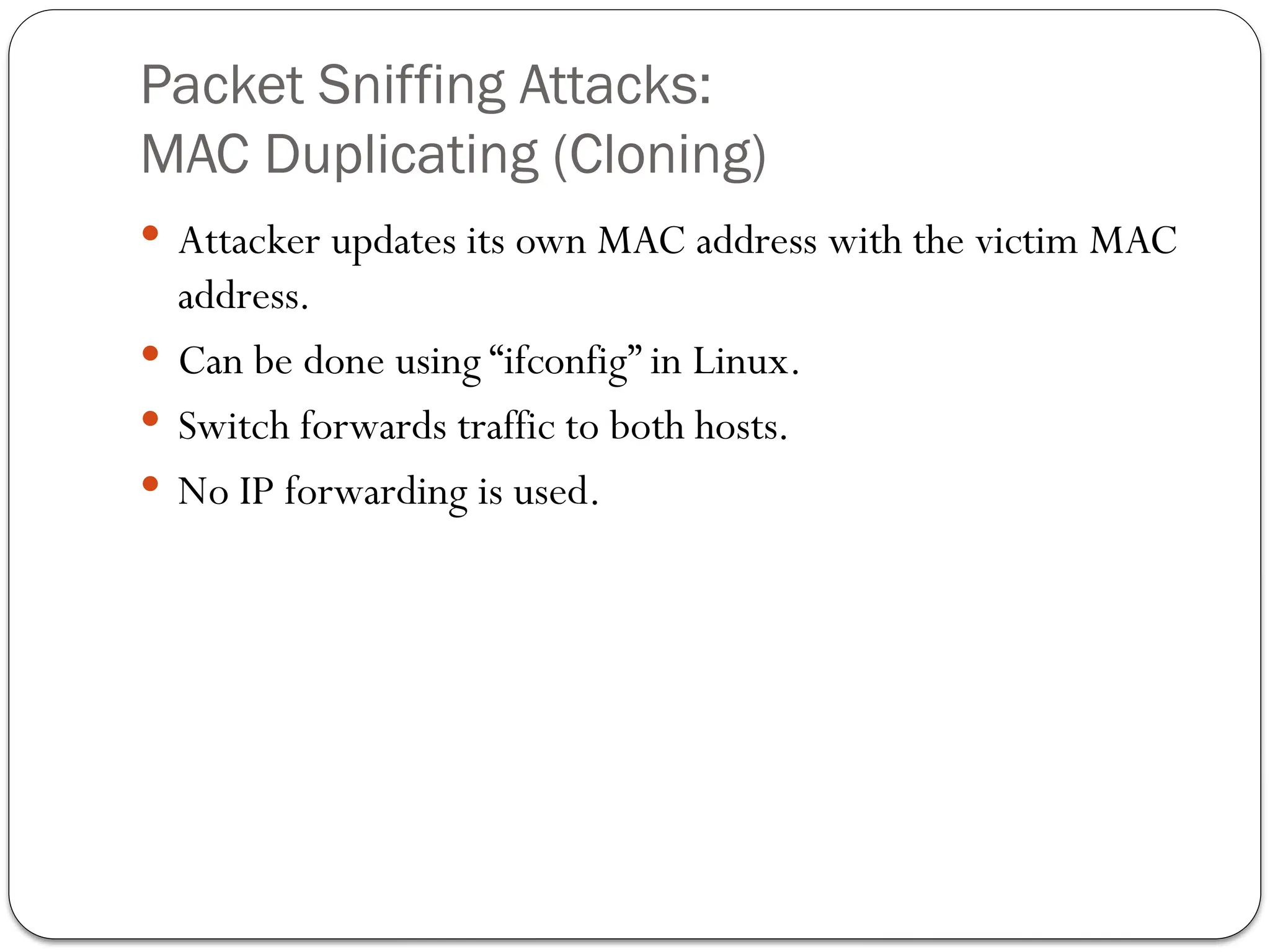Packet Sniffing Attacks:
MAC Duplicating (Cloning)
 Attacker updates its own MAC address with the victim MAC
address.
 Can be done using “ifconfig” in Linux.
 Switch forwards traffic to both hosts.
 No IP forwarding is used.
 