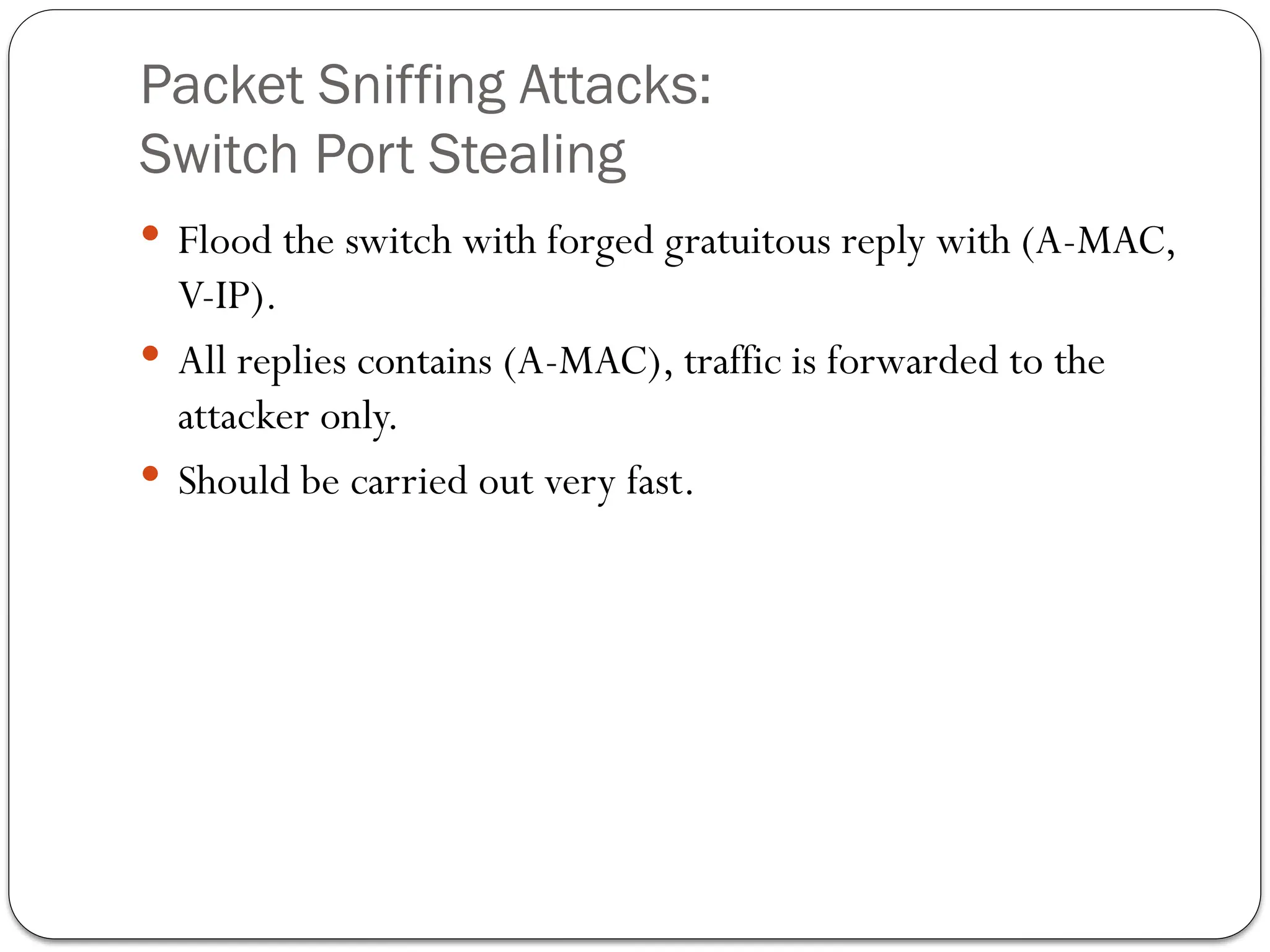 Packet Sniffing Attacks:
Switch Port Stealing
 Flood the switch with forged gratuitous reply with (A-MAC,
V-IP).
 All replies contains (A-MAC), traffic is forwarded to the
attacker only.
 Should be carried out very fast.
 