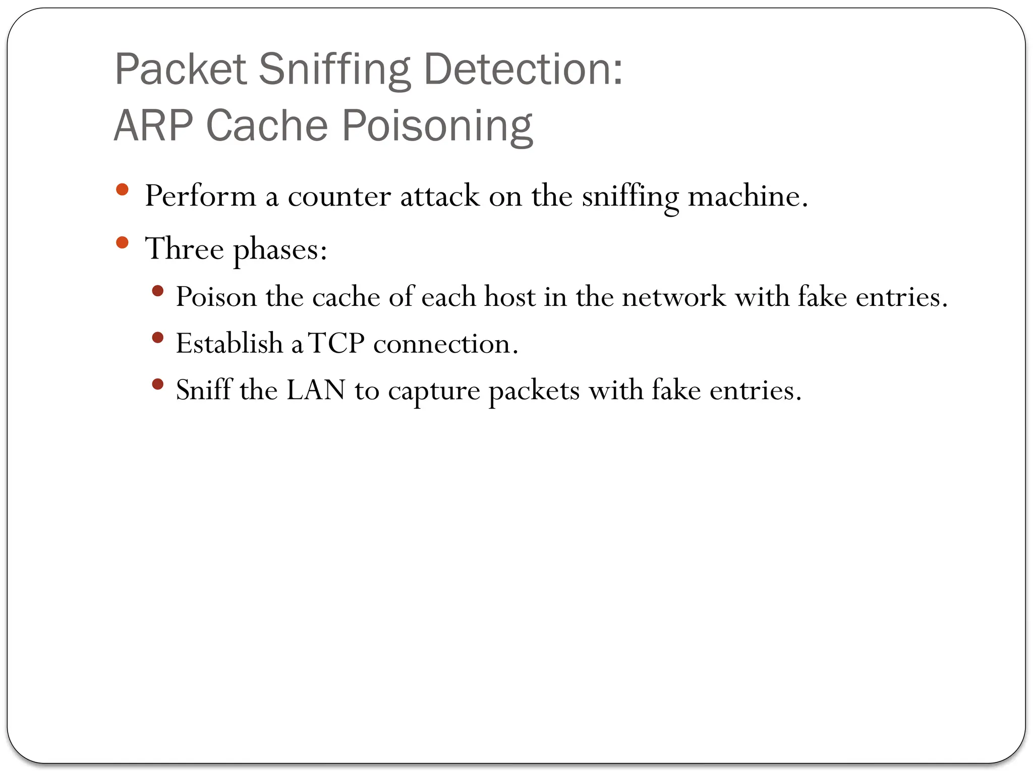 Packet Sniffing Detection:
ARP Cache Poisoning
 Perform a counter attack on the sniffing machine.
 Three phases:
 Poison the cache of each host in the network with fake entries.
 Establish aTCP connection.
 Sniff the LAN to capture packets with fake entries.
 