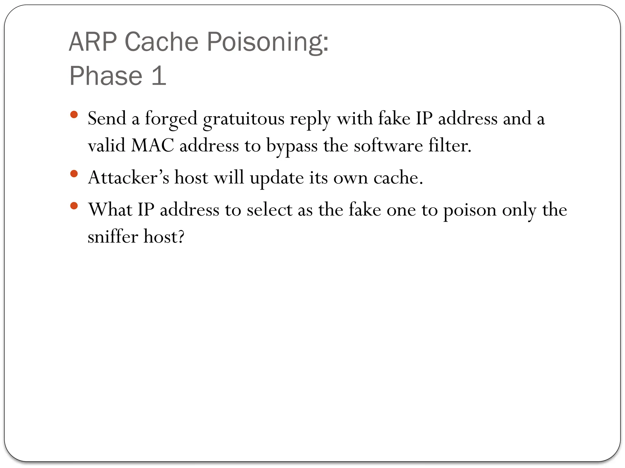 ARP Cache Poisoning:
Phase 1
 Send a forged gratuitous reply with fake IP address and a
valid MAC address to bypass the software filter.
 Attacker’s host will update its own cache.
 What IP address to select as the fake one to poison only the
sniffer host?
 