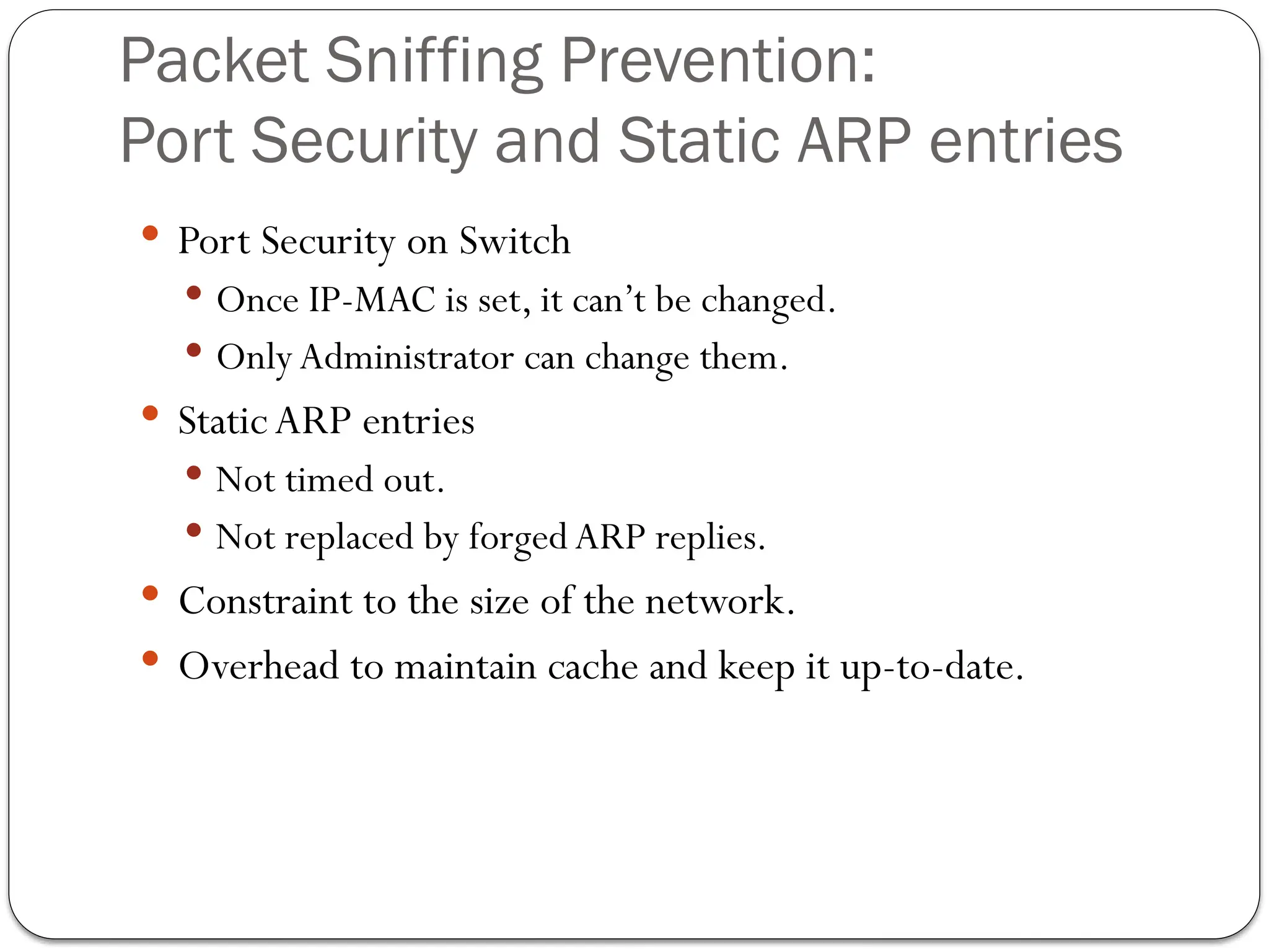 Packet Sniffing Prevention:
Port Security and Static ARP entries
 Port Security on Switch
 Once IP-MAC is set, it can’t be changed.
 OnlyAdministrator can change them.
 StaticARP entries
 Not timed out.
 Not replaced by forged ARP replies.
 Constraint to the size of the network.
 Overhead to maintain cache and keep it up-to-date.
 