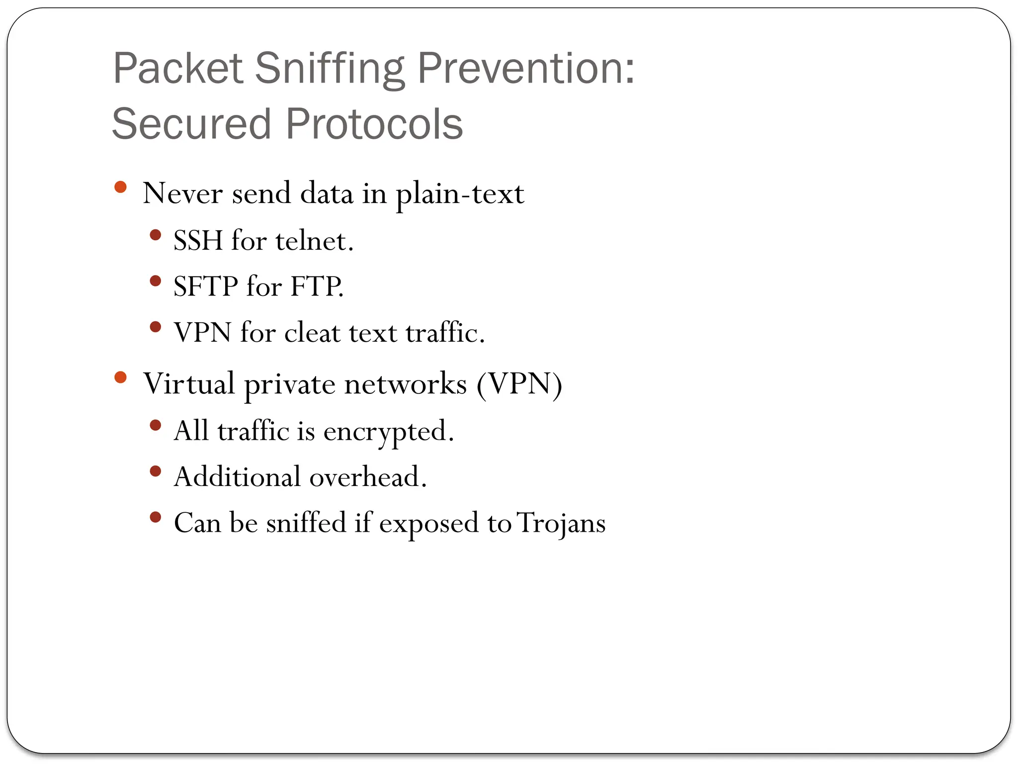 Packet Sniffing Prevention:
Secured Protocols
 Never send data in plain-text
 SSH for telnet.
 SFTP for FTP.
 VPN for cleat text traffic.
 Virtual private networks (VPN)
 All traffic is encrypted.
 Additional overhead.
 Can be sniffed if exposed toTrojans
 