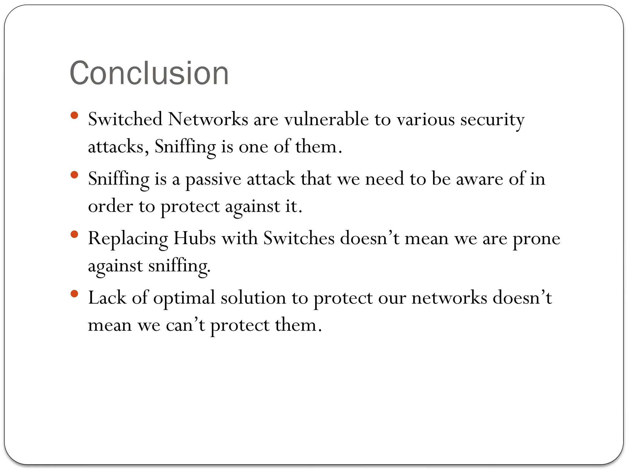 Conclusion
 Switched Networks are vulnerable to various security
attacks, Sniffing is one of them.
 Sniffing is a passive attack that we need to be aware of in
order to protect against it.
 Replacing Hubs with Switches doesn’t mean we are prone
against sniffing.
 Lack of optimal solution to protect our networks doesn’t
mean we can’t protect them.
 