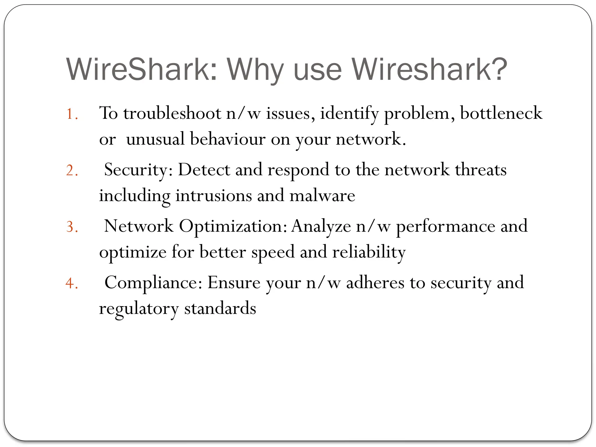 WireShark: Why use Wireshark?
1. To troubleshoot n/w issues, identify problem, bottleneck
or unusual behaviour on your network.
2. Security: Detect and respond to the network threats
including intrusions and malware
3. Network Optimization:Analyze n/w performance and
optimize for better speed and reliability
4. Compliance: Ensure your n/w adheres to security and
regulatory standards
 