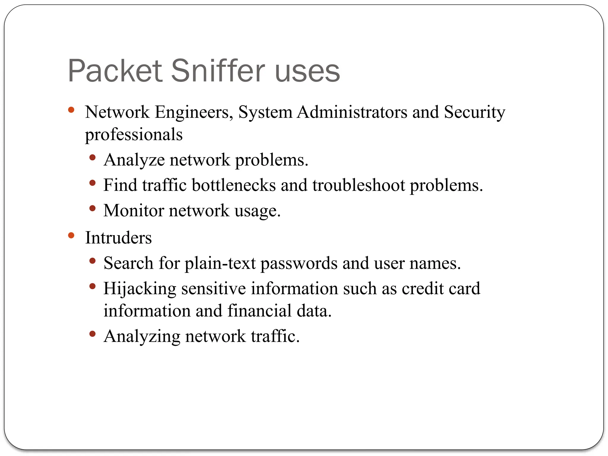 Packet Sniffer uses
 Network Engineers, System Administrators and Security
professionals
 Analyze network problems.
 Find traffic bottlenecks and troubleshoot problems.
 Monitor network usage.
 Intruders
 Search for plain-text passwords and user names.
 Hijacking sensitive information such as credit card
information and financial data.
 Analyzing network traffic.
 