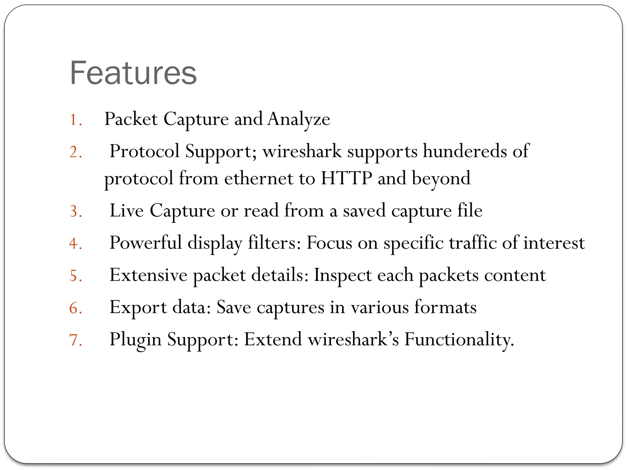 Features
1. Packet Capture and Analyze
2. Protocol Support; wireshark supports hundereds of
protocol from ethernet to HTTP and beyond
3. Live Capture or read from a saved capture file
4. Powerful display filters: Focus on specific traffic of interest
5. Extensive packet details: Inspect each packets content
6. Export data: Save captures in various formats
7. Plugin Support: Extend wireshark’s Functionality.
 