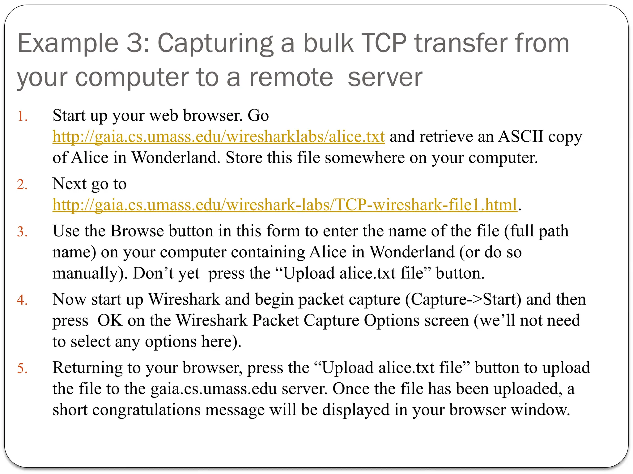 Example 3: Capturing a bulk TCP transfer from
your computer to a remote server
1. Start up your web browser. Go
http://gaia.cs.umass.edu/wiresharklabs/alice.txt and retrieve an ASCII copy
of Alice in Wonderland. Store this file somewhere on your computer.
2. Next go to
http://gaia.cs.umass.edu/wireshark-labs/TCP-wireshark-file1.html.
3. Use the Browse button in this form to enter the name of the file (full path
name) on your computer containing Alice in Wonderland (or do so
manually). Don’t yet press the “Upload alice.txt file” button.
4. Now start up Wireshark and begin packet capture (Capture->Start) and then
press OK on the Wireshark Packet Capture Options screen (we’ll not need
to select any options here).
5. Returning to your browser, press the “Upload alice.txt file” button to upload
the file to the gaia.cs.umass.edu server. Once the file has been uploaded, a
short congratulations message will be displayed in your browser window.
 