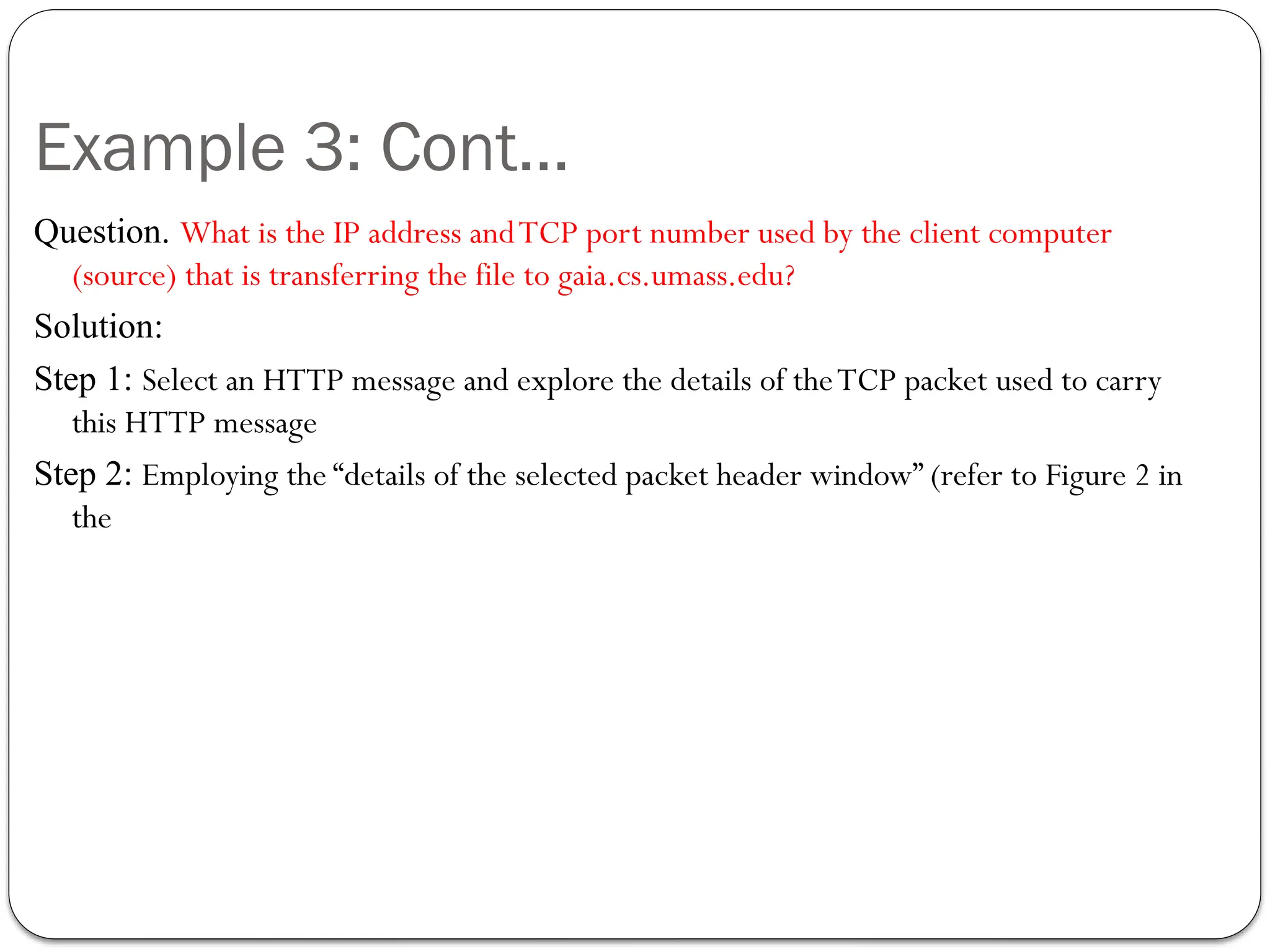 Example 3: Cont…
Question. What is the IP address andTCP port number used by the client computer
(source) that is transferring the file to gaia.cs.umass.edu?
Solution:
Step 1: Select an HTTP message and explore the details of theTCP packet used to carry
this HTTP message
Step 2: Employing the “details of the selected packet header window” (refer to Figure 2 in
the
 