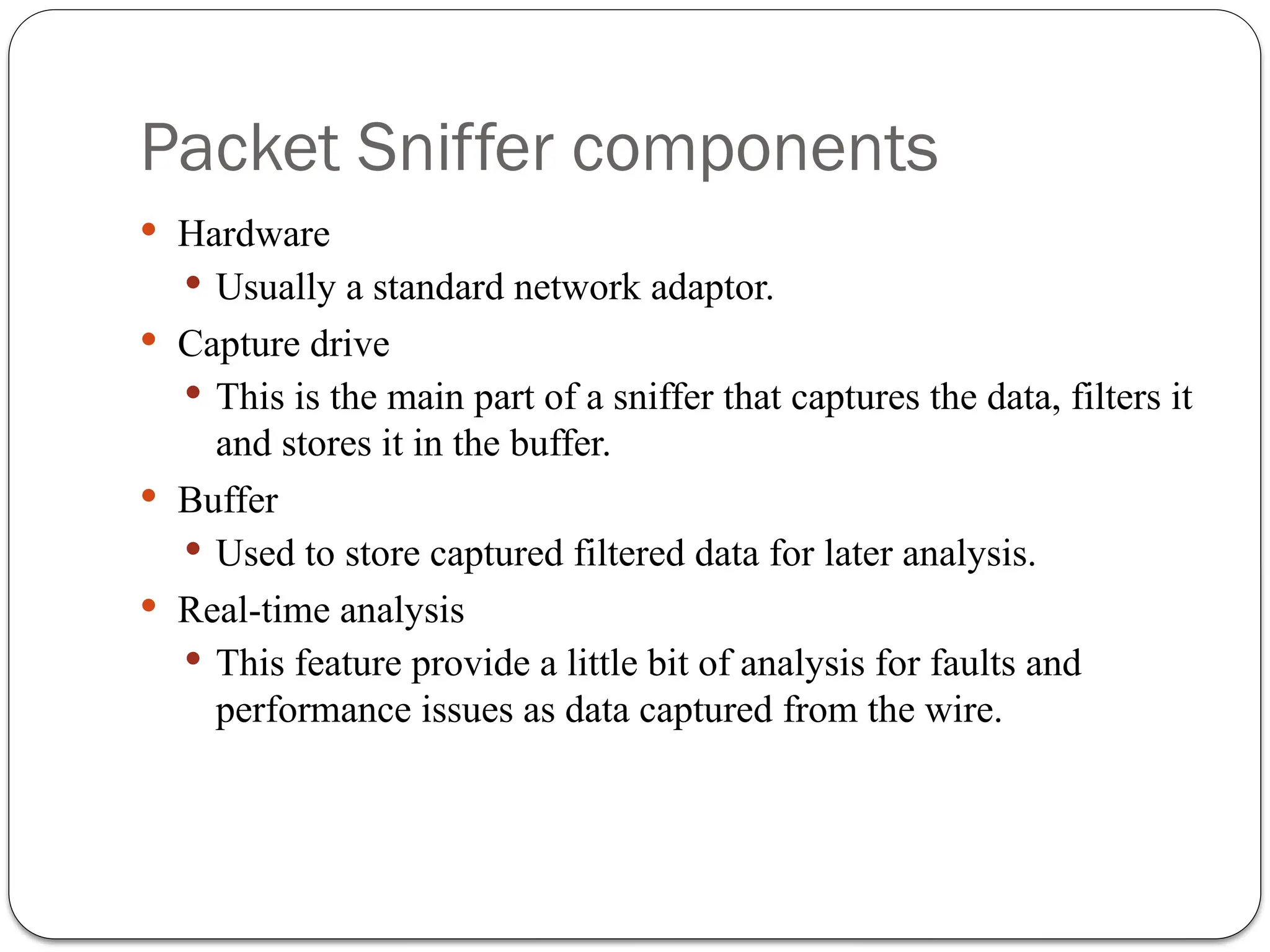 Packet Sniffer components
 Hardware
 Usually a standard network adaptor.
 Capture drive
 This is the main part of a sniffer that captures the data, filters it
and stores it in the buffer.
 Buffer
 Used to store captured filtered data for later analysis.
 Real-time analysis
 This feature provide a little bit of analysis for faults and
performance issues as data captured from the wire.
 