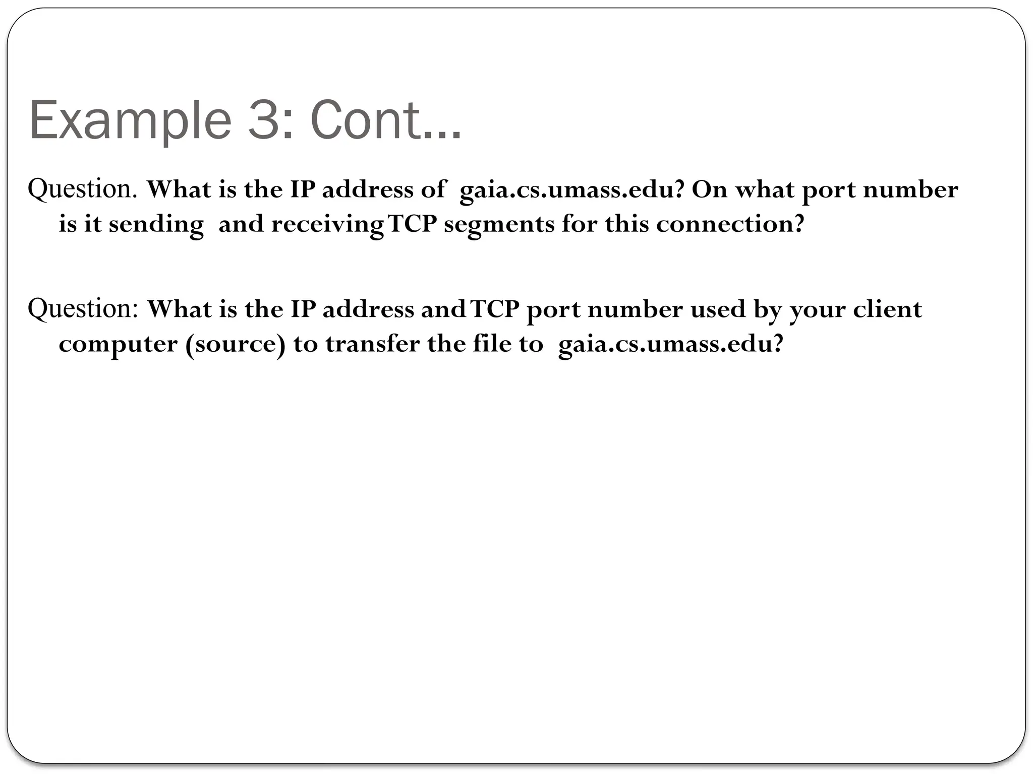 Example 3: Cont…
Question. What is the IP address of gaia.cs.umass.edu? On what port number
is it sending and receivingTCP segments for this connection?
Question: What is the IP address andTCP port number used by your client
computer (source) to transfer the file to gaia.cs.umass.edu?
 