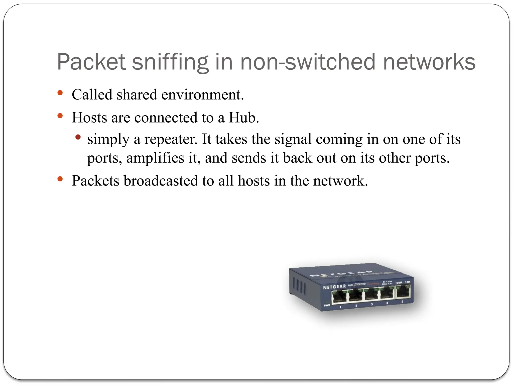 Packet sniffing in non-switched networks
 Called shared environment.
 Hosts are connected to a Hub.
 simply a repeater. It takes the signal coming in on one of its
ports, amplifies it, and sends it back out on its other ports.
 Packets broadcasted to all hosts in the network.
 