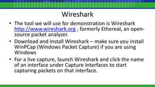 Wireshark
• The tool we will use for demonstration is Wireshark
http://www.wireshark.org , formerly Ethereal, an open-
source packet analyzer.
• Download and install Wireshark – make sure you install
WinPCap (Windows Packet Capture) if you are using
Windows
• For a live capture, launch Wireshark and click the name
of an interface under Capture Interfaces to start
capturing packets on that interface.
 