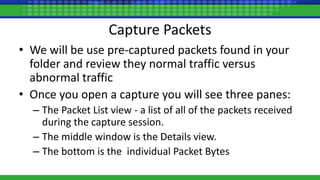 Capture Packets
• We will be use pre-captured packets found in your
folder and review they normal traffic versus
abnormal traffic
• Once you open a capture you will see three panes:
– The Packet List view - a list of all of the packets received
during the capture session.
– The middle window is the Details view.
– The bottom is the individual Packet Bytes
 