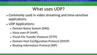 What uses UDP?
 Commonly used in video streaming and time-sensitive
applications.
 UDP Applications:
 Domain Name System (DNS)
 Voice over IP (VoIP)
 Trivial File Transfer Protocol (TFTP)
 Domain Host Configuration Protocol (DHCP)
 Routing Information Protocol (RIP)
 