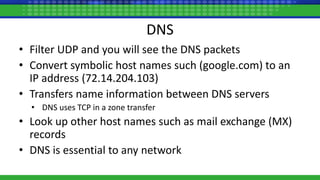 DNS
• Filter UDP and you will see the DNS packets
• Convert symbolic host names such (google.com) to an
IP address (72.14.204.103)
• Transfers name information between DNS servers
• DNS uses TCP in a zone transfer
• Look up other host names such as mail exchange (MX)
records
• DNS is essential to any network
 