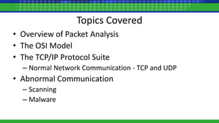 Topics Covered
• Overview of Packet Analysis
• The OSI Model
• The TCP/IP Protocol Suite
– Normal Network Communication - TCP and UDP
• Abnormal Communication
– Scanning
– Malware
 