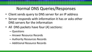 Normal DNS Queries/Responses
• Client sends query to DNS server for an IP address
• Server responds with information it has or asks other
DNS servers for the information
• All DNS packets have four (4) sections:
– Questions
– Answer Resource Records
– Authority Resources Records
– Additional Resource Records
 