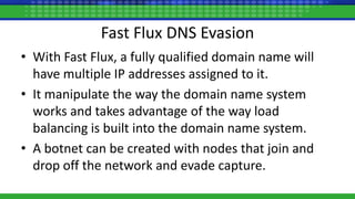 • With Fast Flux, a fully qualified domain name will
have multiple IP addresses assigned to it.
• It manipulate the way the domain name system
works and takes advantage of the way load
balancing is built into the domain name system.
• A botnet can be created with nodes that join and
drop off the network and evade capture.
Fast Flux DNS Evasion
 