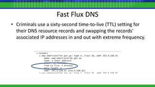 Fast Flux DNS
• Criminals use a sixty-second time-to-live (TTL) setting for
their DNS resource records and swapping the records'
associated IP addresses in and out with extreme frequency.
 