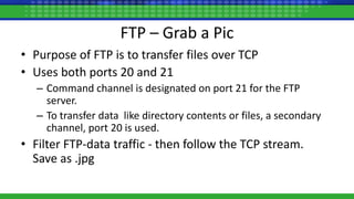 FTP – Grab a Pic
• Purpose of FTP is to transfer files over TCP
• Uses both ports 20 and 21
– Command channel is designated on port 21 for the FTP
server.
– To transfer data like directory contents or files, a secondary
channel, port 20 is used.
• Filter FTP-data traffic - then follow the TCP stream.
Save as .jpg
 