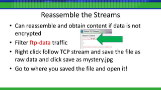 Reassemble the Streams
• Can reassemble and obtain content if data is not
encrypted
• Filter ftp-data traffic
• Right click follow TCP stream and save the file as
raw data and click save as mystery.jpg
• Go to where you saved the file and open it!
 