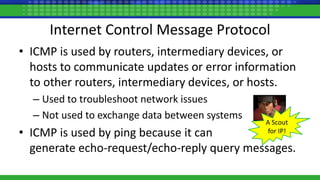 Internet Control Message Protocol
• ICMP is used by routers, intermediary devices, or
hosts to communicate updates or error information
to other routers, intermediary devices, or hosts.
– Used to troubleshoot network issues
– Not used to exchange data between systems
• ICMP is used by ping because it can
generate echo-request/echo-reply query messages.
A Scout
for IP!
 