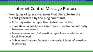 Internet Control Message Protocol
• Four types of query messages that characterize the
output generated by the ping command.
– Echo request/echo reply: Used to test reachability
– Time stamp request/time stamp reply: Used to compute delay
between time stamps
– Information request/information reply: Locates address of
local IP network
– Subnet mask request/subnet mask reply: Subnet information
is exchange
 
