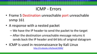 ICMP - Errors
• Frame 5 Destination unreachable port unreachable
snmp 161
• A response with a nested packet
– We have the IP header to send the packet to the target
– After the destination unreachable message returns it
sends back the IP header and 64 bits of original datagram
• ICMP is used in reconnaissance by Kali Linux
http://it-ebooks.info/book/3000/
 