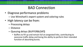 BAD Connection
• Diagnose performance problems
– Use Wireshark's expert system and coloring rules
• High latency can be from:
– Processing delays
– Distance
– Queuing delays (BUFFERBLOAT)
• Buffers to fill up and remain full at congested links, contributing to
excessive traffic delay and losing the ability to perform their intended
function of absorbing bursts.
 
