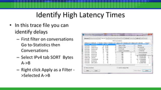 Identify High Latency Times
• In this trace file you can
identify delays
– First filter on conversations
Go to-Statistics then
Conversations
– Select IPv4 tab SORT Bytes
A->B
– Right click Apply as a Filter -
>Selected A->B
 