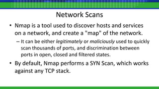 Network Scans
• Nmap is a tool used to discover hosts and services
on a network, and create a "map" of the network.
– It can be either legitimately or maliciously used to quickly
scan thousands of ports, and discrimination between
ports in open, closed and filtered states.
• By default, Nmap performs a SYN Scan, which works
against any TCP stack.
 