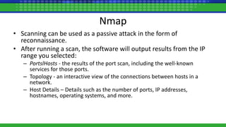 Nmap
• Scanning can be used as a passive attack in the form of
reconnaissance.
• After running a scan, the software will output results from the IP
range you selected:
– PortslHosts - the results of the port scan, including the well-known
services for those ports.
– Topology - an interactive view of the connections between hosts in a
network.
– Host Details – Details such as the number of ports, IP addresses,
hostnames, operating systems, and more.
 