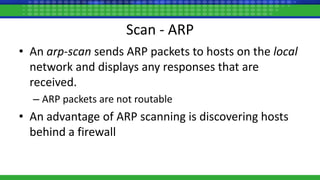 Scan - ARP
• An arp-scan sends ARP packets to hosts on the local
network and displays any responses that are
received.
– ARP packets are not routable
• An advantage of ARP scanning is discovering hosts
behind a firewall
 