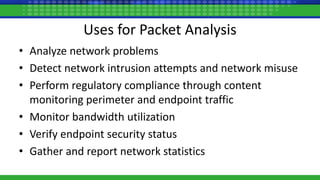 Uses for Packet Analysis
• Analyze network problems
• Detect network intrusion attempts and network misuse
• Perform regulatory compliance through content
monitoring perimeter and endpoint traffic
• Monitor bandwidth utilization
• Verify endpoint security status
• Gather and report network statistics
 
