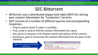 SEC-Bittorrent
• BitTorrent uses a distributed sloppy hash table (DHT) for storing
peer contact information for "trackerless" torrents.
• DHT consists of a number of different queries and corresponding
responses.
– Ping G used to check if a peer is available.
– Find_node G used to find the contact information for a peer.
– Get_peers G requests a list of peers which have pieces of the content.
– Announce_peer G announces the contact information for the peer to the
network.
Right click on packet 22 and follow
UDP Stream
 