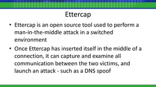 Ettercap
• Ettercap is an open source tool used to perform a
man-in-the-middle attack in a switched
environment
• Once Ettercap has inserted itself in the middle of a
connection, it can capture and examine all
communication between the two victims, and
launch an attack - such as a DNS spoof
 
