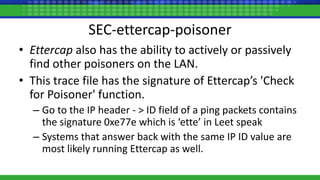 SEC-ettercap-poisoner
• Ettercap also has the ability to actively or passively
find other poisoners on the LAN.
• This trace file has the signature of Ettercap’s 'Check
for Poisoner' function.
– Go to the IP header - > ID field of a ping packets contains
the signature 0xe77e which is ‘ette’ in Leet speak
– Systems that answer back with the same IP ID value are
most likely running Ettercap as well.
 