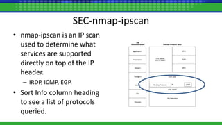 SEC-nmap-ipscan
• nmap-ipscan is an IP scan
used to determine what
services are supported
directly on top of the IP
header.
– IRDP, ICMP, EGP.
• Sort Info column heading
to see a list of protocols
queried.
 