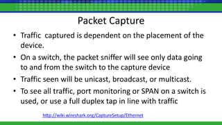 Packet Capture
• Traffic captured is dependent on the placement of the
device.
• On a switch, the packet sniffer will see only data going
to and from the switch to the capture device
• Traffic seen will be unicast, broadcast, or multicast.
• To see all traffic, port monitoring or SPAN on a switch is
used, or use a full duplex tap in line with traffic
http://wiki.wireshark.org/CaptureSetup/Ethernet
 